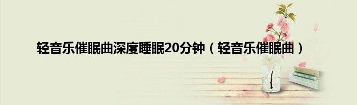 轻音乐催眠曲深度睡眠20分钟（轻音乐催眠曲）