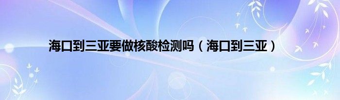 海口到三亚要做核酸检测吗（海口到三亚）