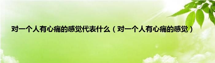 对一个人有心痛的感觉代表是什么（对一个人有心痛的感觉）