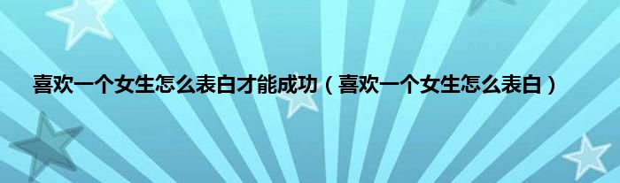 喜欢一个女生怎么表白才能成功（喜欢一个女生怎么表白）