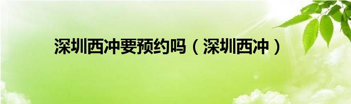 深圳西冲要预约吗（深圳西冲）