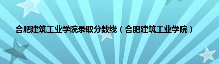 合肥建筑工业学院录取分数线（合肥建筑工业学院）