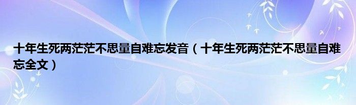 十年生死两茫茫不思量自难忘发音（十年生死两茫茫不思量自难忘全文）