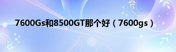 7600Gs和8500GT那个好（7600gs）