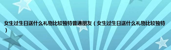 女生过生日送是什么礼物比较独特普通朋友（女生过生日送是什么礼物比较独特）