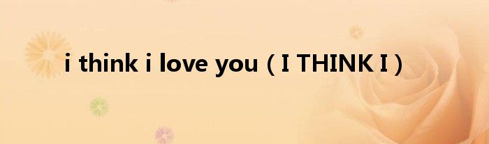 i think i love you（I THINK I）