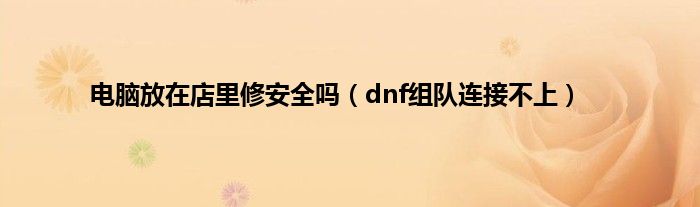 电脑放在店里修安全吗（dnf组队连接不上）