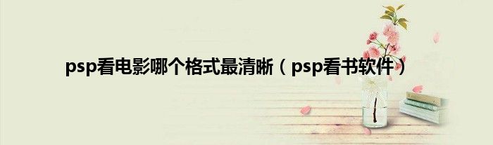 psp看电影哪个格式最清晰（psp看书软件）