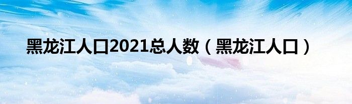 黑龙江人口2021总人数（黑龙江人口）