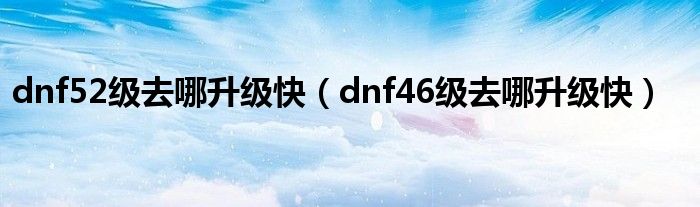 dnf52级去哪升级快（dnf46级去哪升级快）