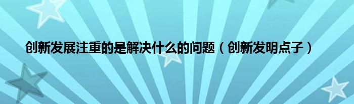 创新发展注重的是解决是什么的问题（创新发明点子）