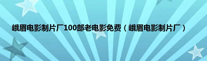 峨眉电影制片厂100部老电影免费（峨眉电影制片厂）