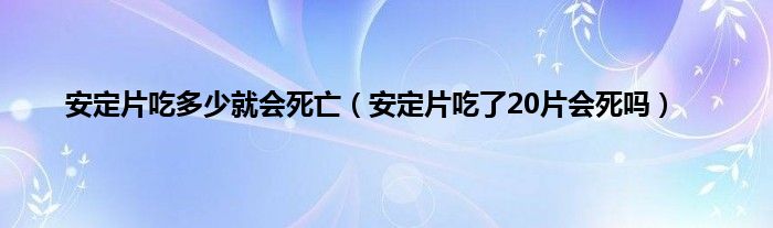 安定片吃多少就会死亡（安定片吃了20片会死吗）