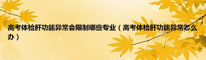 高考体检肝功能异常会限制哪些专业（高考体检肝功能异常怎么办）