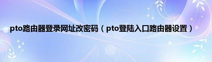 pto路由器登录网址改密码（pto登陆入口路由器设置）