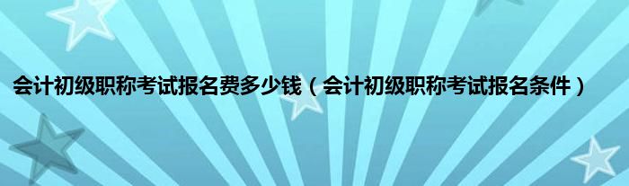 会计初级职称考试报名费多少钱（会计初级职称考试报名条件）