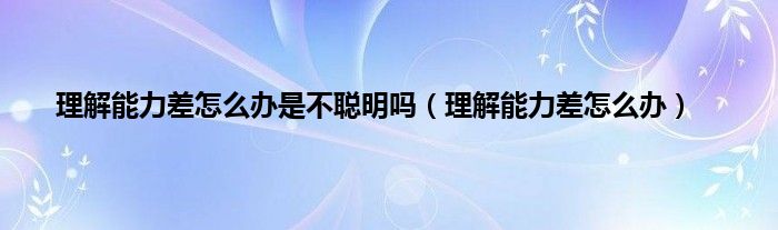 理解能力差怎么办是不聪明吗（理解能力差怎么办）