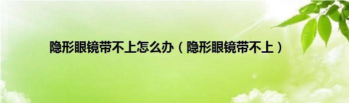 隐形眼镜带不上怎么办（隐形眼镜带不上）