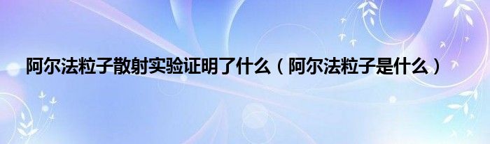 阿尔法粒子散射实验证明了是什么（阿尔法粒子是是什么）