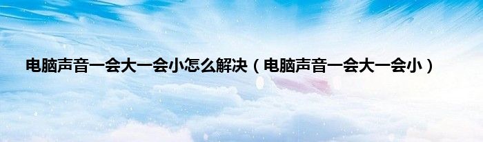 电脑声音一会大一会小怎么解决（电脑声音一会大一会小）