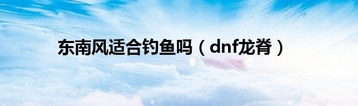 东南风适合钓鱼吗（dnf龙脊）