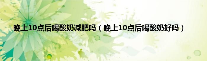 晚上10点后喝酸奶减肥吗（晚上10点后喝酸奶好吗）