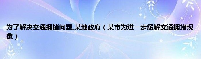 为了解决交通拥堵问题,某地政府（某市为进一步缓解交通拥堵现象）