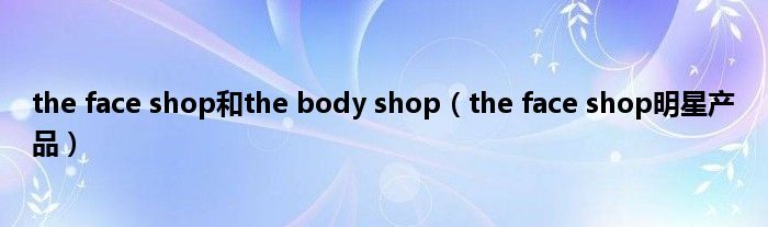 the face shop和the body shop（the face shop明星产品）