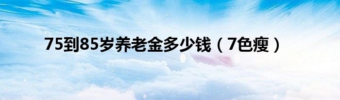 75到85岁养老金多少钱（7色瘦）