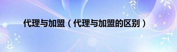 代理与加盟（代理与加盟的区别）