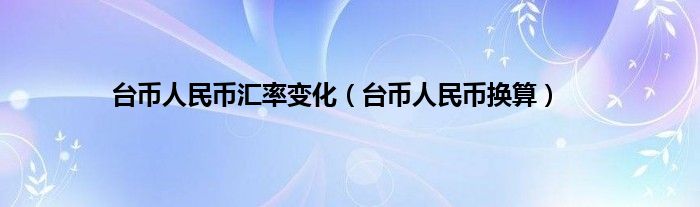 台币人民币汇率变化（台币人民币换算）