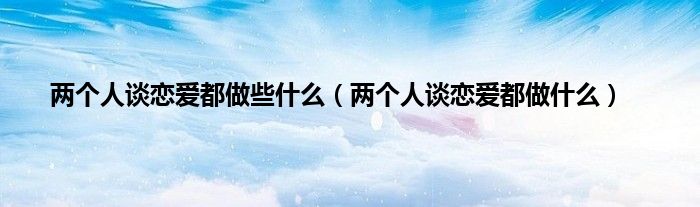 两个人谈恋爱都做些是什么（两个人谈恋爱都做是什么）