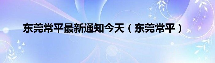 东莞常平最新通知今天（东莞常平）