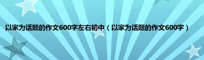 以家为话题的作文600字左右初中（以家为话题的作文600字）