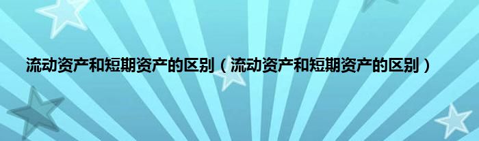 流动资产和短期资产的区别（流动资产和短期资产的区别）