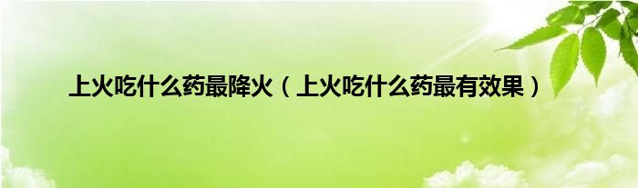 上火吃是什么药最降火（上火吃是什么药最有效果）