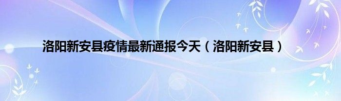 洛阳新安县疫情最新通报今天（洛阳新安县）