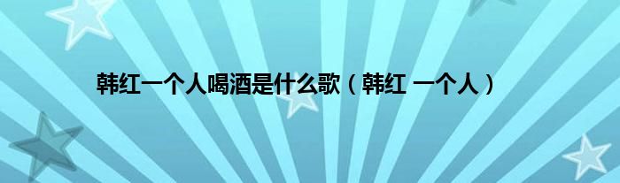 韩红一个人喝酒是是什么歌（韩红 一个人）