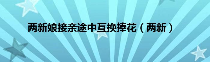 两新娘接亲途中互换捧花（两新）