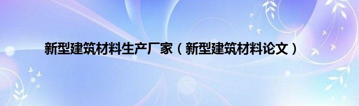 新型建筑材料生产厂家（新型建筑材料论文）