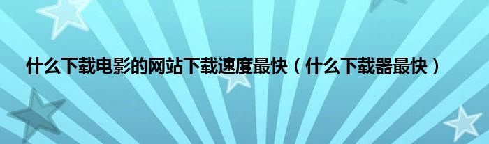 是什么下载电影的网站下载速度最快（是什么下载器最快）