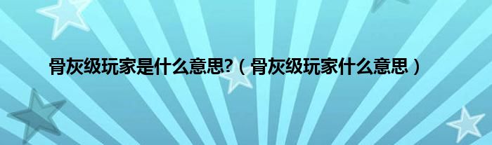 骨灰级玩家是是什么意思?（骨灰级玩家是什么意思）