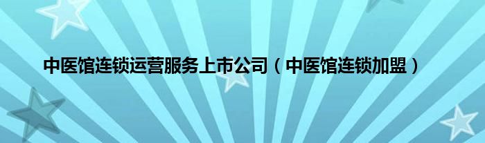 中医馆连锁运营服务上市公司（中医馆连锁加盟）