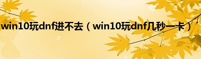 win10玩dnf进不去（win10玩dnf几秒一卡）