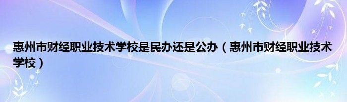 惠州市财经职业技术学校是民办还是公办（惠州市财经职业技术学校）