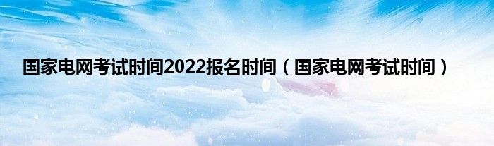 国家电网考试时间2022报名时间（国家电网考试时间）