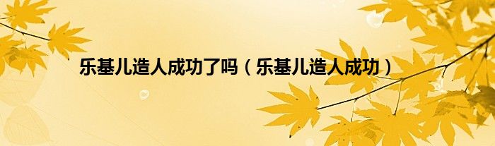 乐基儿造人成功了吗（乐基儿造人成功）