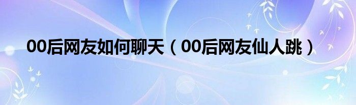 00后网友如何聊天（00后网友仙人跳）