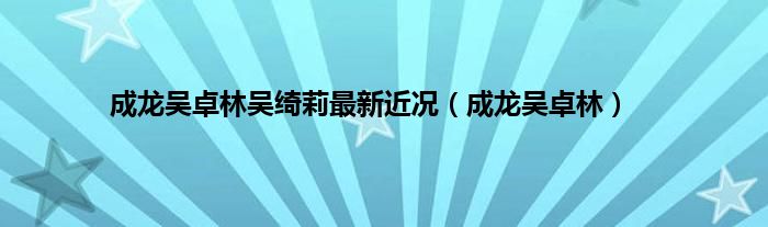 成龙吴卓林吴绮莉最新近况（成龙吴卓林）