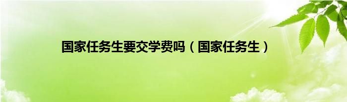 国家任务生要交学费吗（国家任务生）